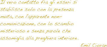 Il vero contatto fra gli esseri si stabilisce solo con la presenza muta, con l'apparente non-comunicazione, con lo scambio misterioso e senza parole che assomiglia alla preghiera interiore.
Emil Cioran