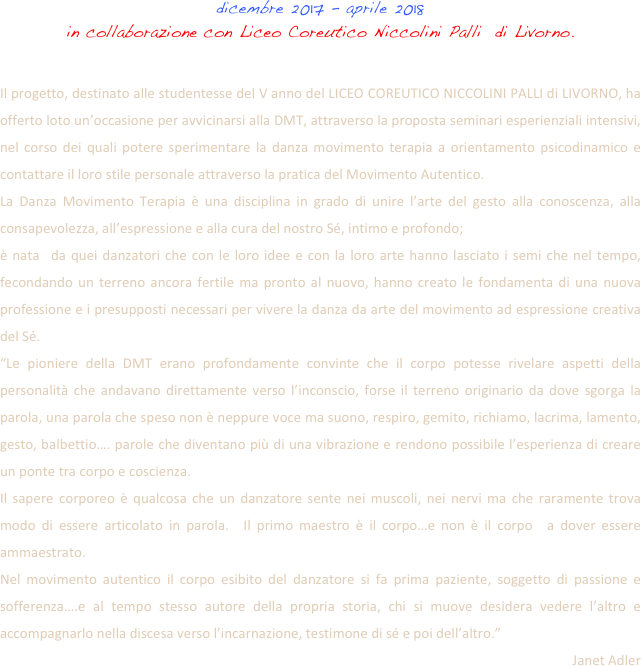 dicembre 2017 - aprile 2018 
in collaborazione con Liceo Coreutico Niccolini Palli  di Livorno.
 Il progetto, destinato alle studentesse del V anno del LICEO COREUTICO NICCOLINI PALLI di LIVORNO, ha offerto loto un’occasione per avvicinarsi alla DMT, attraverso la proposta seminari esperienziali intensivi, nel corso dei quali potere sperimentare la danza movimento terapia a orientamento psicodinamico e contattare il loro stile personale attraverso la pratica del Movimento Autentico.
La Danza Movimento Terapia è una disciplina in grado di unire l’arte del gesto alla conoscenza, alla consapevolezza, all’espressione e alla cura del nostro Sé, intimo e profondo; è nata  da quei danzatori che con le loro idee e con la loro arte hanno lasciato i semi che nel tempo, fecondando un terreno ancora fertile ma pronto al nuovo, hanno creato le fondamenta di una nuova professione e i presupposti necessari per vivere la danza da arte del movimento ad espressione creativa del Sé.
“Le pioniere della DMT erano profondamente convinte che il corpo potesse rivelare aspetti della personalità che andavano direttamente verso l’inconscio, forse il terreno originario da dove sgorga la parola, una parola che speso non è neppure voce ma suono, respiro, gemito, richiamo, lacrima, lamento, gesto, balbettio…. parole che diventano più di una vibrazione e rendono possibile l’esperienza di creare un ponte tra corpo e coscienza.
Il sapere corporeo è qualcosa che un danzatore sente nei muscoli, nei nervi ma che raramente trova modo di essere articolato in parola.  Il primo maestro è il corpo…e non è il corpo  a dover essere ammaestrato.
Nel movimento autentico il corpo esibito del danzatore si fa prima paziente, soggetto di passione e sofferenza….e al tempo stesso autore della propria storia, chi si muove desidera vedere l’altro e accompagnarlo nella discesa verso l’incarnazione, testimone di sé e poi dell’altro.”
Janet Adler