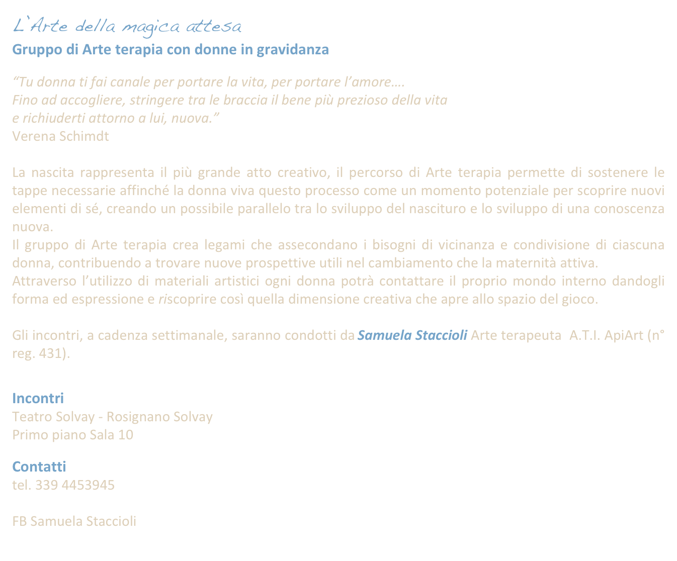 L’Arte della magica attesa 
Gruppo di Arte terapia con donne in gravidanza
 
“Tu donna ti fai canale per portare la vita, per portare l’amore….
Fino ad accogliere, stringere tra le braccia il bene più prezioso della vita
e richiuderti attorno a lui, nuova.”
Verena Schimdt

La nascita rappresenta il più grande atto creativo, il percorso di Arte terapia permette di sostenere le tappe necessarie affinché la donna viva questo processo come un momento potenziale per scoprire nuovi elementi di sé, creando un possibile parallelo tra lo sviluppo del nascituro e lo sviluppo di una conoscenza nuova.
Il gruppo di Arte terapia crea legami che assecondano i bisogni di vicinanza e condivisione di ciascuna donna, contribuendo a trovare nuove prospettive utili nel cambiamento che la maternità attiva.
Attraverso l’utilizzo di materiali artistici ogni donna potrà contattare il proprio mondo interno dandogli forma ed espressione e riscoprire così quella dimensione creativa che apre allo spazio del gioco.

Gli incontri, a cadenza settimanale, saranno condotti da Samuela Staccioli Arte terapeuta  A.T.I. ApiArt (n° reg. 431). 


Incontri
Teatro Solvay - Rosignano Solvay
Primo piano Sala 10

Contatti 
tel. 339 4453945
samuelastaccioli@yahoo.it
FB Samuela Staccioli 
